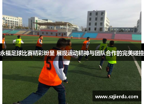 永福足球比赛精彩纷呈 展现运动精神与团队合作的完美碰撞