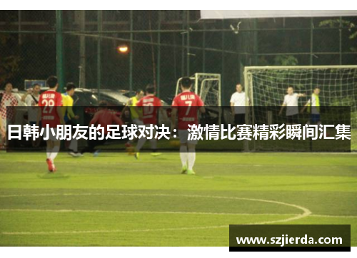 日韩小朋友的足球对决：激情比赛精彩瞬间汇集