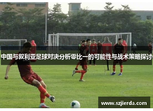 中国与叙利亚足球对决分析零比一的可能性与战术策略探讨